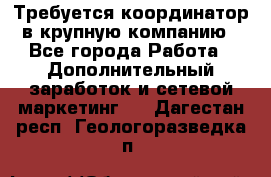 Требуется координатор в крупную компанию - Все города Работа » Дополнительный заработок и сетевой маркетинг   . Дагестан респ.,Геологоразведка п.